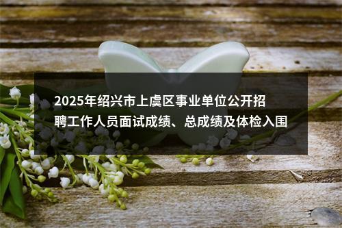 2025年绍兴市上虞区事业单位公开招聘工作人员面试成绩、总成绩及体检入围人员名单的公告 图片