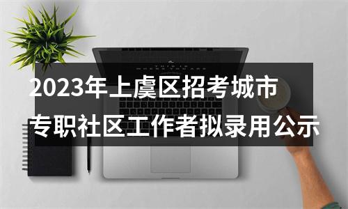 2023年上虞区招考城市专职社区工作者拟录用公示 图片